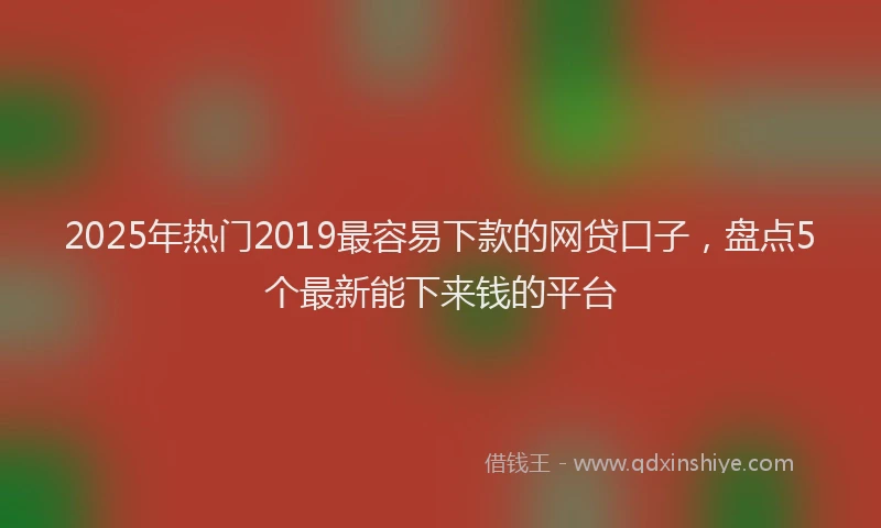 2025年热门2019最容易下款的网贷口子，盘点5个最新能下来钱的平台