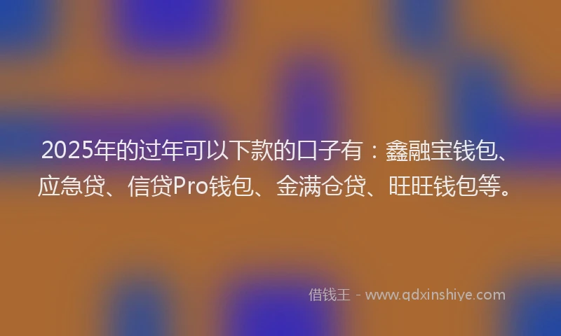2025年的过年可以下款的口子有：鑫融宝钱包、应急贷、信贷Pro钱包、金满仓贷、旺旺钱包等。