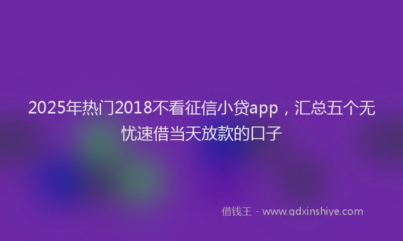 2025年热门2018不看征信小贷app，汇总五个无忧速借当天放款的口子