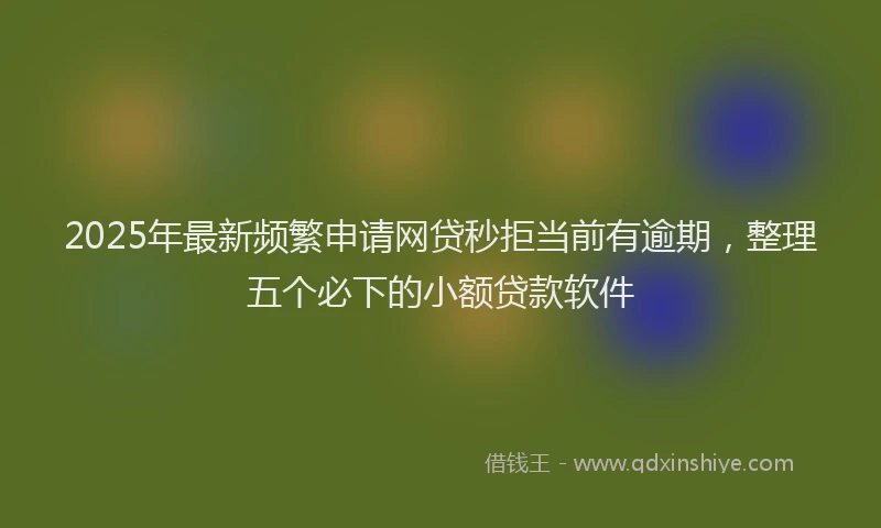 2025年最新频繁申请网贷秒拒当前有逾期，整理五个必下的小额贷款软件