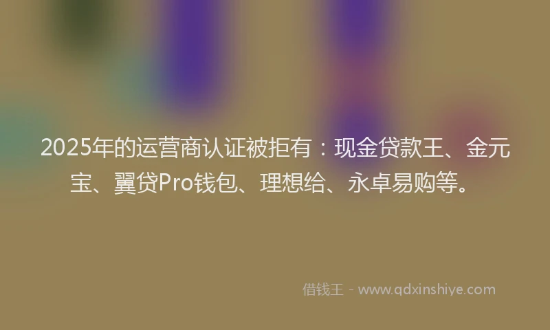 2025年的运营商认证被拒有：现金贷款王、金元宝、翼贷Pro钱包、理想给、永卓易购等。