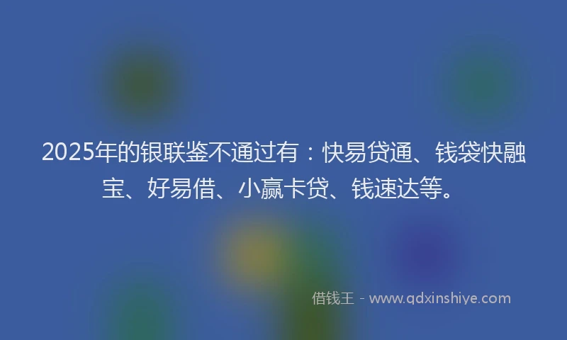2025年的银联鉴不通过有：快易贷通、钱袋快融宝、好易借、小赢卡贷、钱速达等。