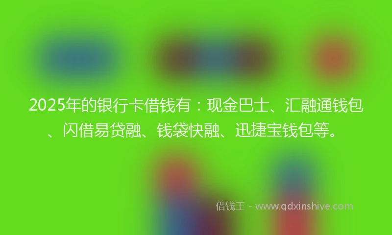 2025年的银行卡借钱有：现金巴士、汇融通钱包、闪借易贷融、钱袋快融、迅捷宝钱包等。