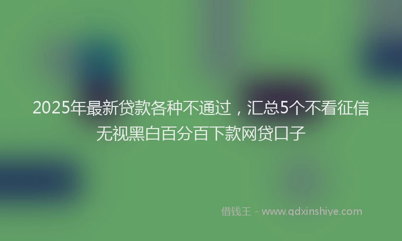 2025年最新贷款各种不通过，汇总5个不看征信无视黑白百分百下款网贷口子