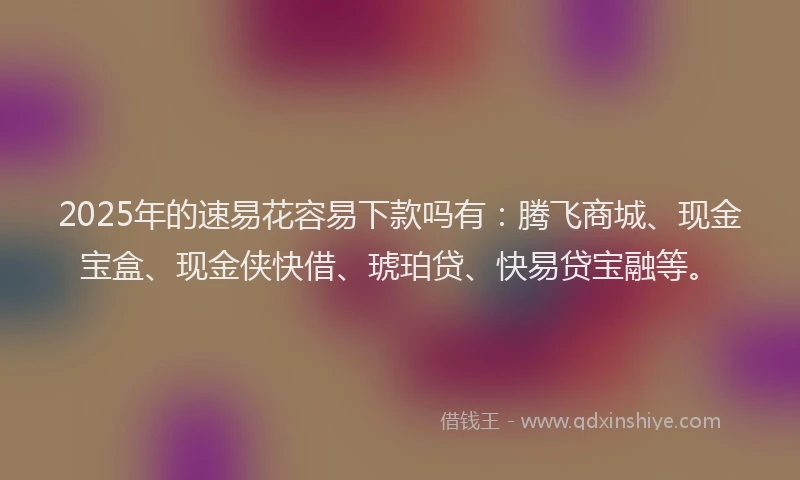2025年的速易花容易下款吗有：腾飞商城、现金宝盒、现金侠快借、琥珀贷、快易贷宝融等。