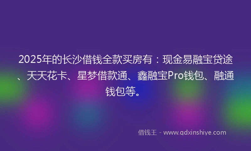 2025年的长沙借钱全款买房有：现金易融宝贷途、天天花卡、星梦借款通、鑫融宝Pro钱包、融通钱包等。
