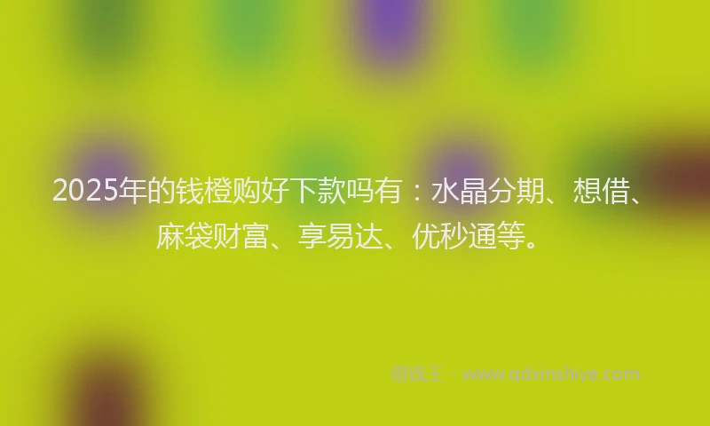 2025年的钱橙购好下款吗有：水晶分期、想借、麻袋财富、享易达、优秒通等。