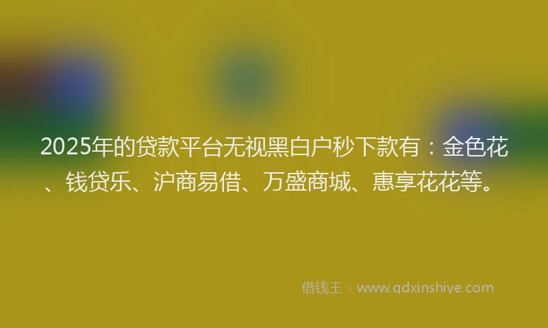 2025年的贷款平台无视黑白户秒下款有：金色花、钱贷乐、沪商易借、万盛商城、惠享花花等。