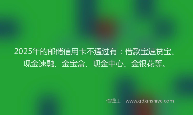 2025年的邮储信用卡不通过有：借款宝速贷宝、现金速融、金宝盒、现金中心、金银花等。