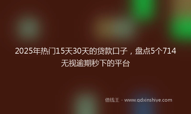 2025年热门15天30天的贷款口子，盘点5个714无视逾期秒下的平台