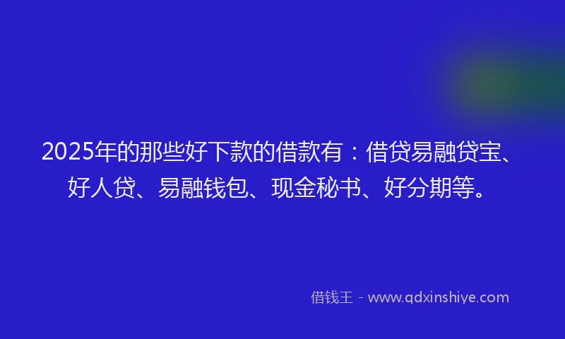 2025年的那些好下款的借款有：借贷易融贷宝、好人贷、易融钱包、现金秘书、好分期等。