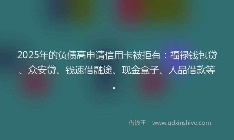 2025年的负债高申请信用卡被拒有：福禄钱包贷、众安贷、钱速借融途、现金盒子、人品借款等。