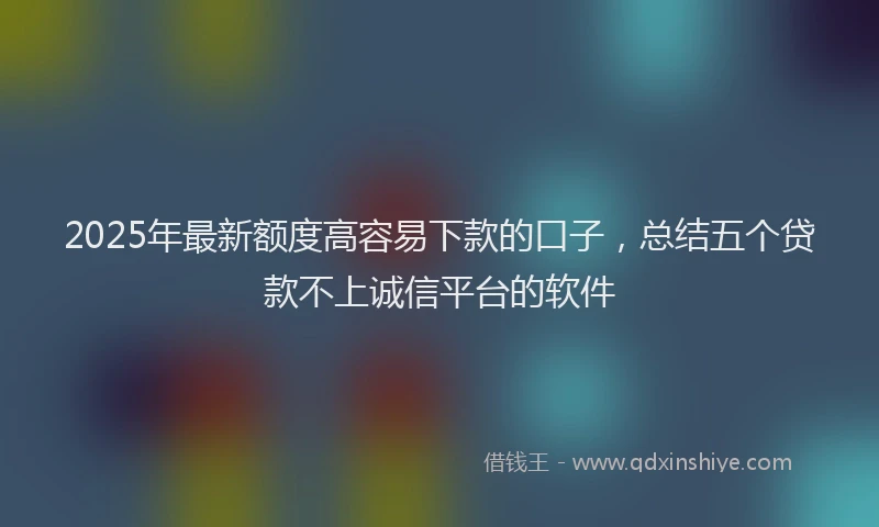 2025年最新额度高容易下款的口子，总结五个贷款不上诚信平台的软件