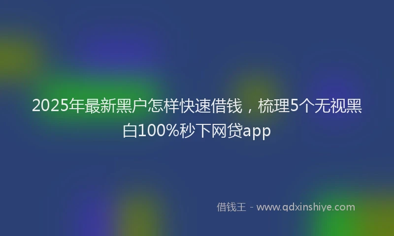 2025年最新黑户怎样快速借钱，梳理5个无视黑白100%秒下网贷app