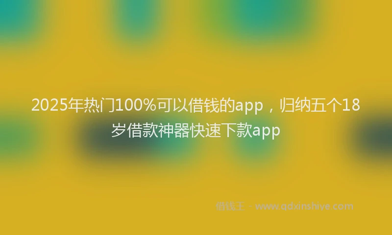 2025年热门100%可以借钱的app，归纳五个18岁借款神器快速下款app