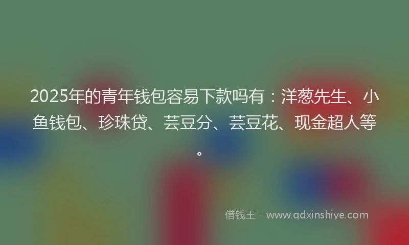 2025年的青年钱包容易下款吗有：洋葱先生、小鱼钱包、珍珠贷、芸豆分、芸豆花、现金超人等。