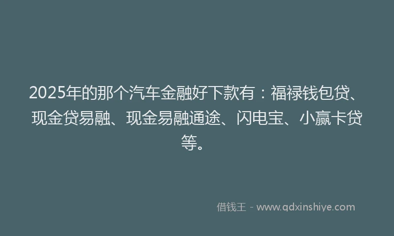 2025年的那个汽车金融好下款有：福禄钱包贷、现金贷易融、现金易融通途、闪电宝、小赢卡贷等。