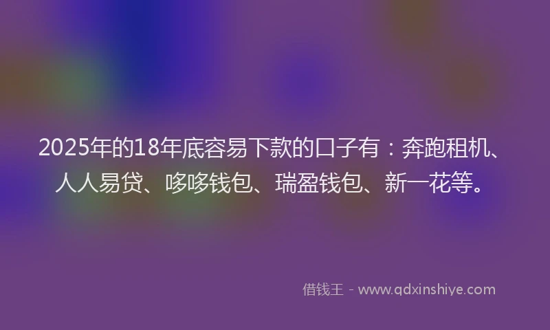 2025年的18年底容易下款的口子有：奔跑租机、人人易贷、哆哆钱包、瑞盈钱包、新一花等。