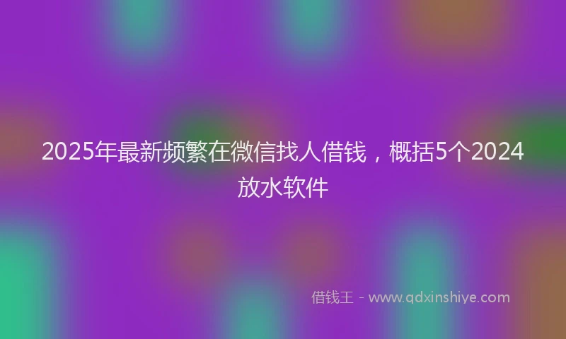 2025年最新频繁在微信找人借钱，概括5个2024放水软件