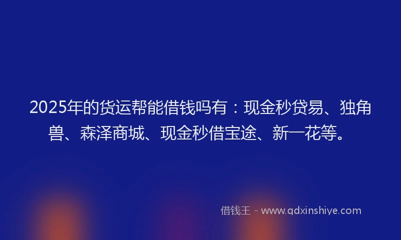 2025年的货运帮能借钱吗有：现金秒贷易、独角兽、森泽商城、现金秒借宝途、新一花等。
