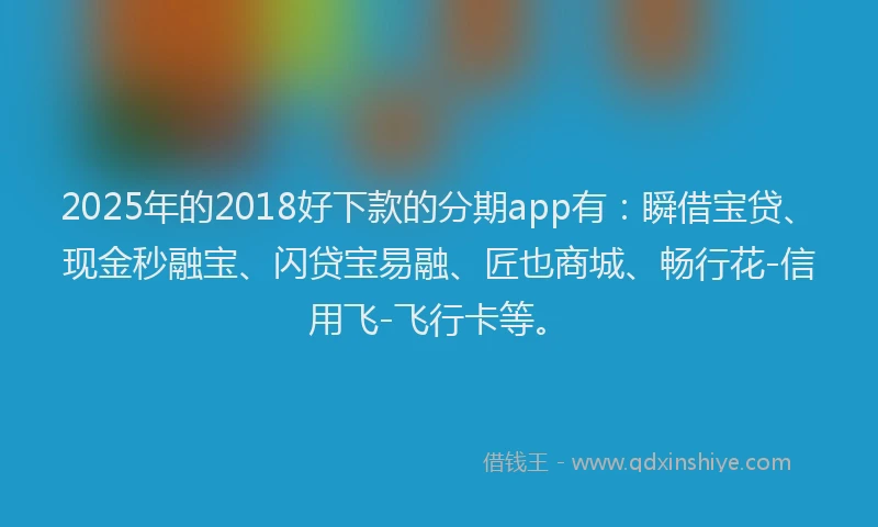 2025年的2018好下款的分期app有：瞬借宝贷、现金秒融宝、闪贷宝易融、匠也商城、畅行花-信用飞-飞行卡等。
