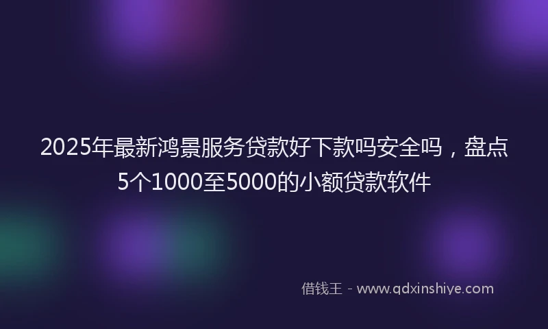 2025年最新鸿景服务贷款好下款吗安全吗，盘点5个1000至5000的小额贷款软件