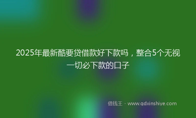 2025年最新酷要贷借款好下款吗，整合5个无视一切必下款的口子