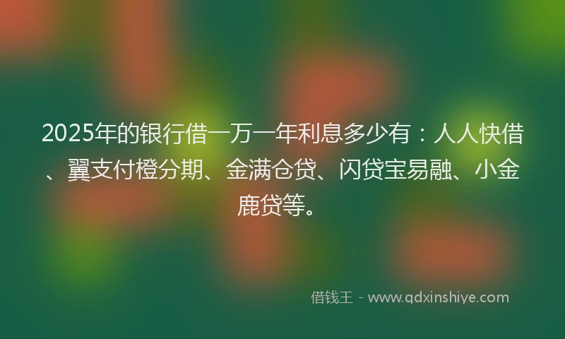 2025年的银行借一万一年利息多少有：人人快借、翼支付橙分期、金满仓贷、闪贷宝易融、小金鹿贷等。