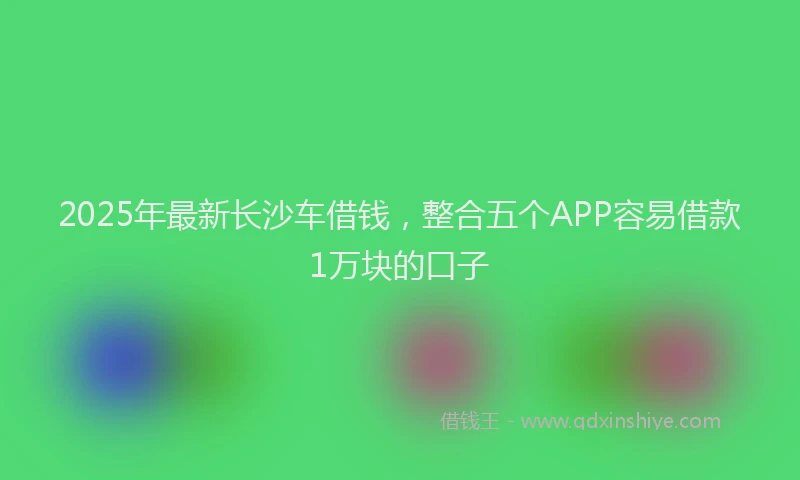 2025年最新长沙车借钱，整合五个APP容易借款1万块的口子