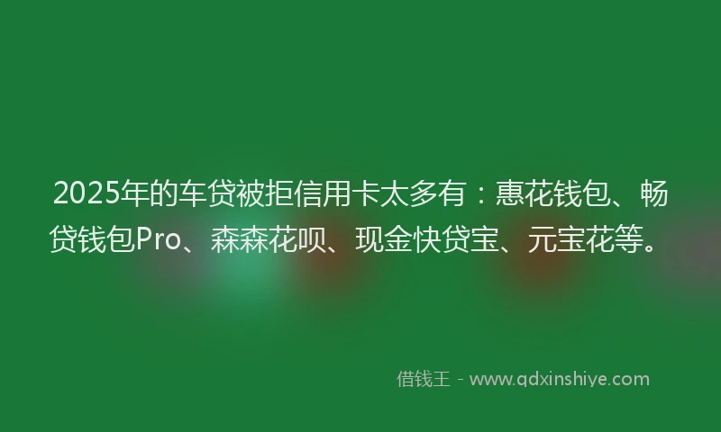 2025年的车贷被拒信用卡太多有：惠花钱包、畅贷钱包Pro、森森花呗、现金快贷宝、元宝花等。