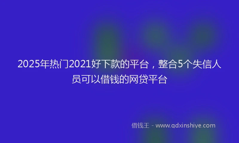 2025年热门2021好下款的平台，整合5个失信人员可以借钱的网贷平台