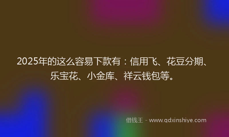 2025年的这么容易下款有：信用飞、花豆分期、乐宝花、小金库、祥云钱包等。