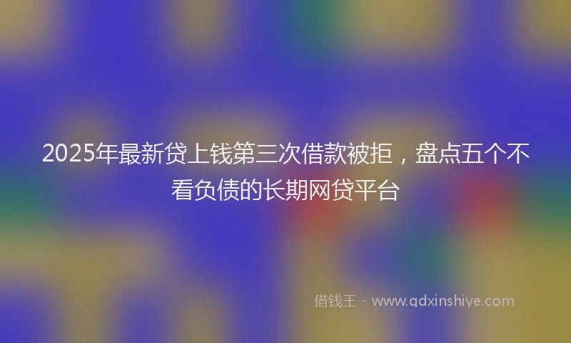 2025年最新贷上钱第三次借款被拒，盘点五个不看负债的长期网贷平台