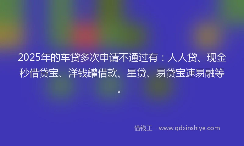 2025年的车贷多次申请不通过有：人人贷、现金秒借贷宝、洋钱罐借款、星贷、易贷宝速易融等。