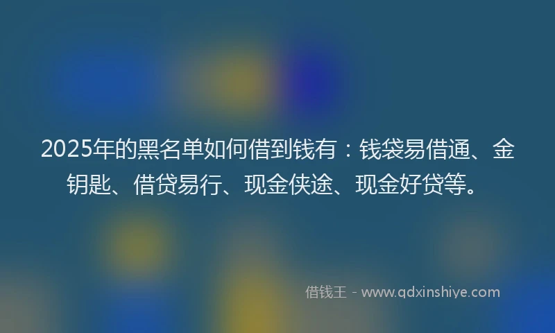 2025年的黑名单如何借到钱有：钱袋易借通、金钥匙、借贷易行、现金侠途、现金好贷等。