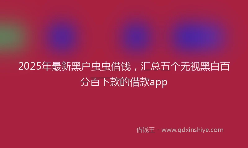 2025年最新黑户虫虫借钱，汇总五个无视黑白百分百下款的借款app