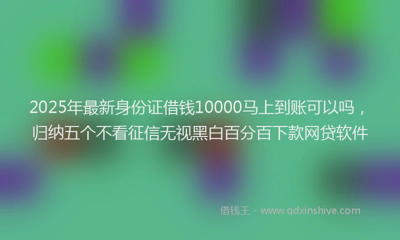 2025年最新身份证借钱10000马上到账可以吗，归纳五个不看征信无视黑白百分百下款网贷软件