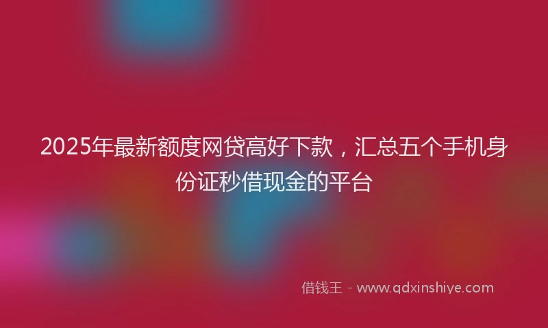 2025年最新额度网贷高好下款，汇总五个手机身份证秒借现金的平台