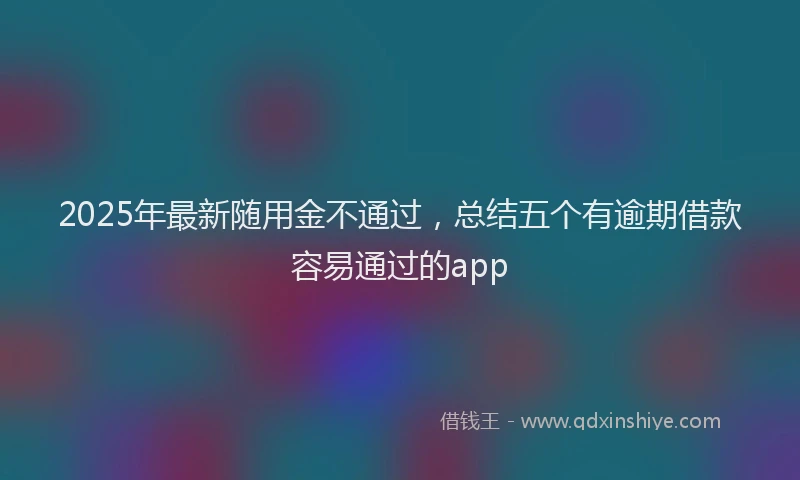 2025年最新随用金不通过，总结五个有逾期借款容易通过的app