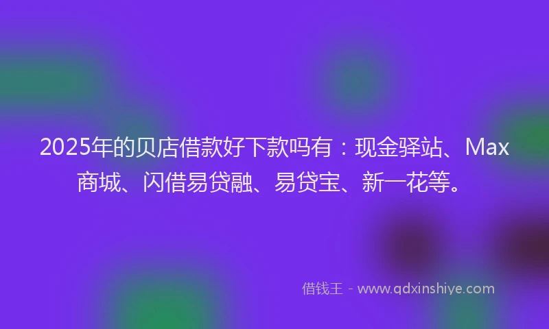 2025年的贝店借款好下款吗有：现金驿站、Max商城、闪借易贷融、易贷宝、新一花等。