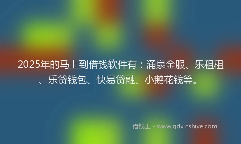 2025年的马上到借钱软件有：涌泉金服、乐租租、乐贷钱包、快易贷融、小鹅花钱等。