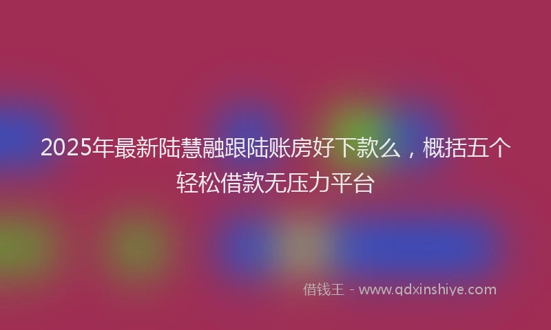 2025年最新陆慧融跟陆账房好下款么，概括五个轻松借款无压力平台