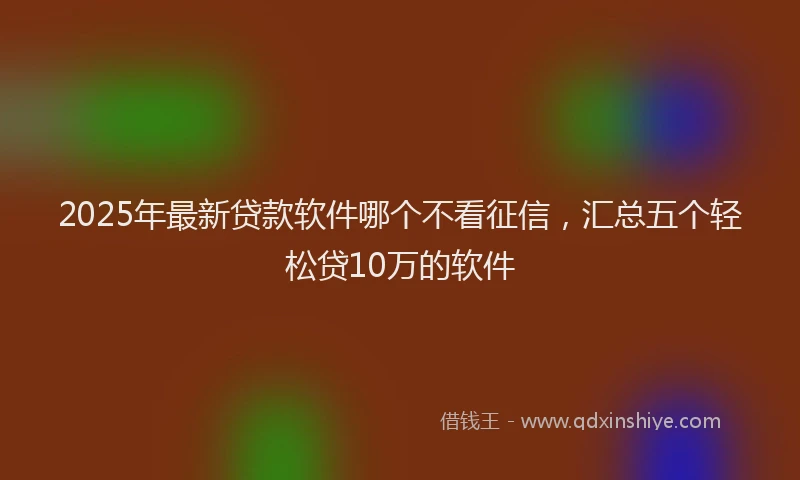 2025年最新贷款软件哪个不看征信，汇总五个轻松贷10万的软件