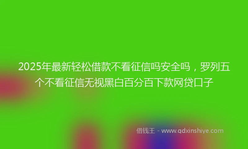 2025年最新轻松借款不看征信吗安全吗，罗列五个不看征信无视黑白百分百下款网贷口子
