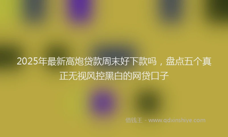 2025年最新高炮贷款周末好下款吗，盘点五个真正无视风控黑白的网贷口子