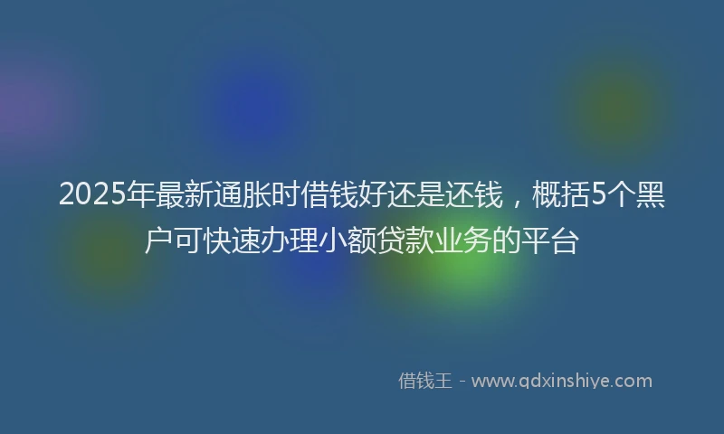 2025年最新通胀时借钱好还是还钱，概括5个黑户可快速办理小额贷款业务的平台