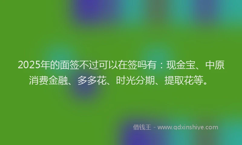 2025年的面签不过可以在签吗有：现金宝、中原消费金融、多多花、时光分期、提取花等。