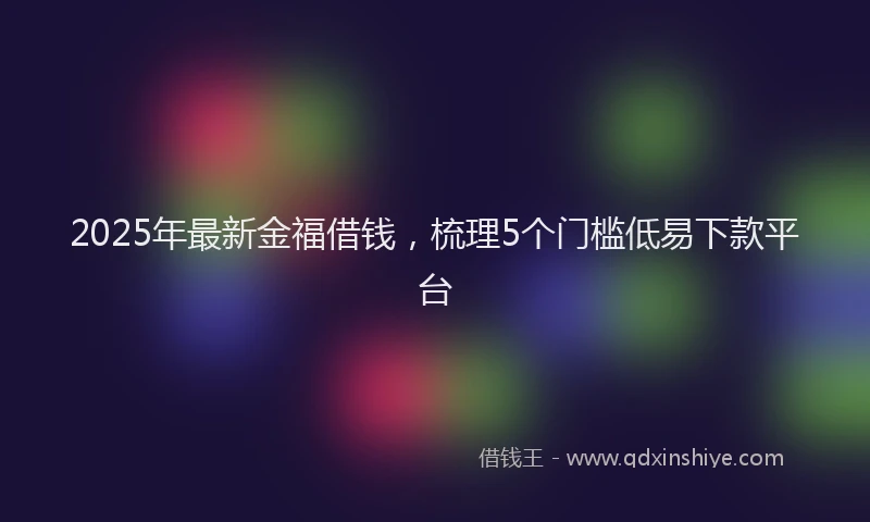 2025年最新金福借钱，梳理5个门槛低易下款平台
