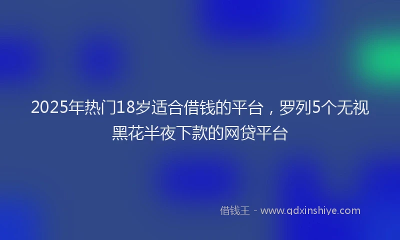2025年热门18岁适合借钱的平台，罗列5个无视黑花半夜下款的网贷平台