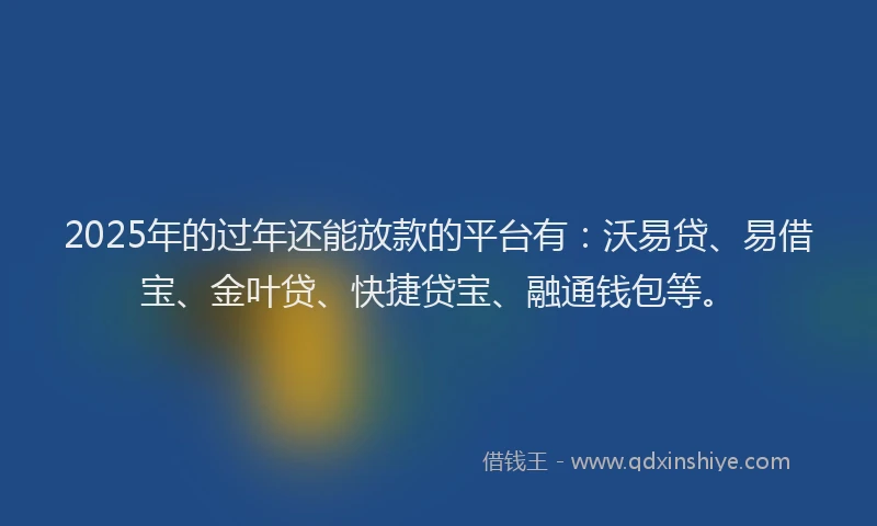 2025年的过年还能放款的平台有：沃易贷、易借宝、金叶贷、快捷贷宝、融通钱包等。